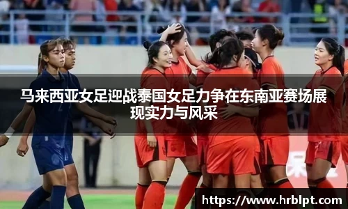 马来西亚女足迎战泰国女足力争在东南亚赛场展现实力与风采